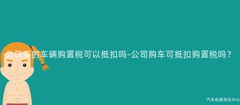 公司买的车辆购置税可以抵扣吗-公司购车可抵扣购置税吗？
