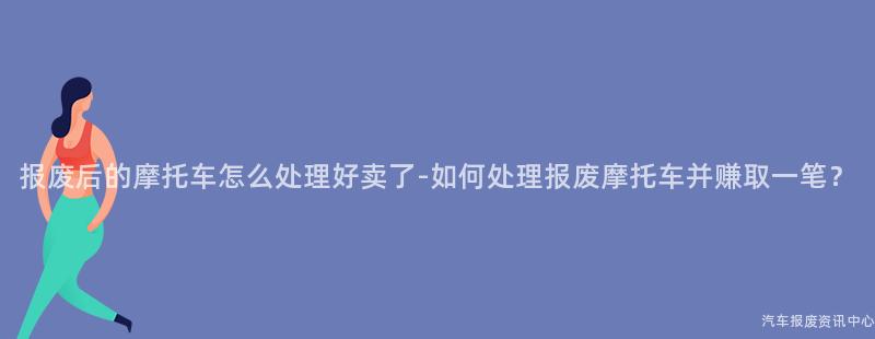 报废后的摩托车怎么处理好卖了-如何处理报废摩托车并赚取一笔？