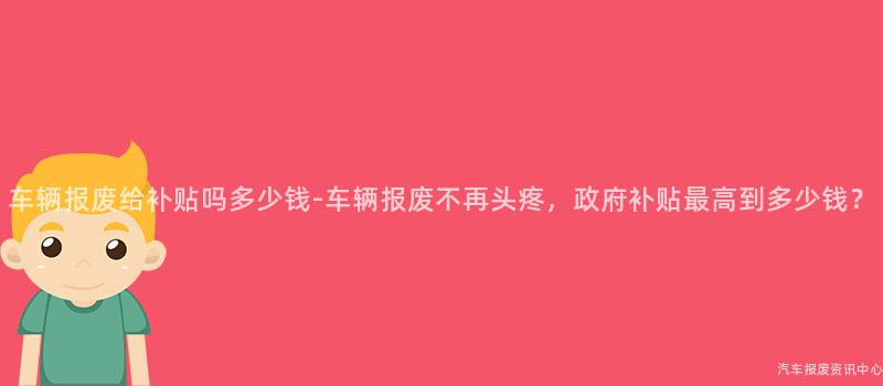 车辆报废给补贴吗多少钱-车辆报废不再头疼，政府补贴最高到多少钱？
