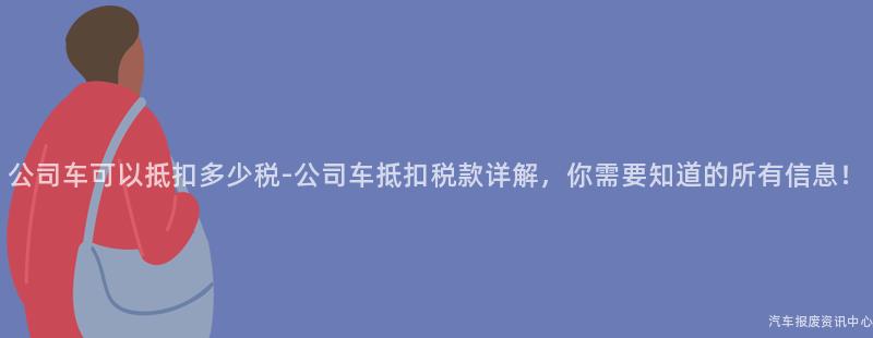 公司车可以抵扣多少税-公司车抵扣税款详解，你需要知道的所有信息！