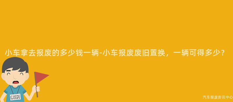 小车拿去报废的多少钱一辆-小车报废废旧置换，一辆可得多少？