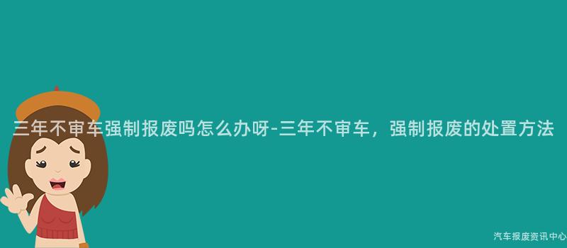 三年不审车强制报废吗怎么办呀-三年不审车，强制报废的处置方法