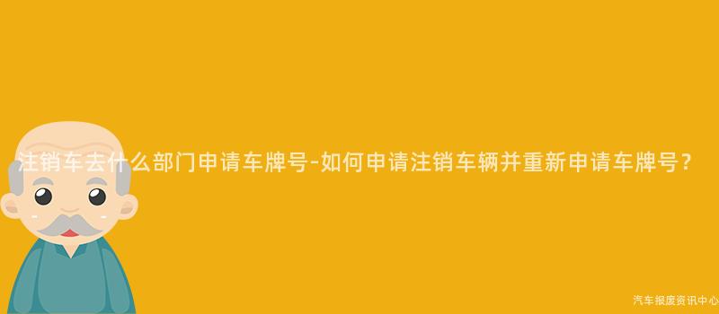 注销车去什么部门申请车牌号-如何申请注销车辆并重新申请车牌号？
