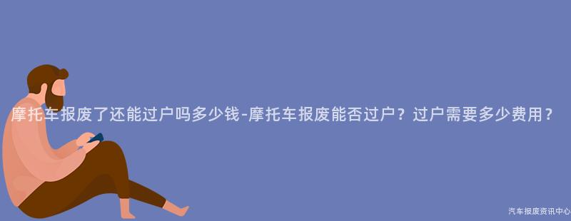摩托车报废了还能过户吗多少钱-摩托车报废能否过户？过户需要多少费用？