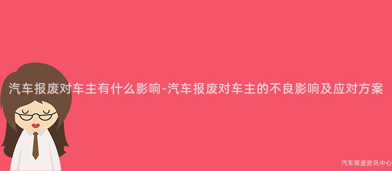 汽车报废对车主有什么影响-汽车报废对车主的不良影响及应对方案