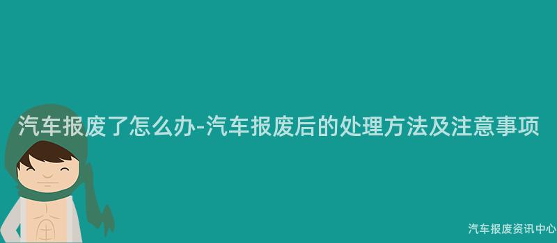 汽车报废了怎么办-汽车报废后的处理方法及注意事项