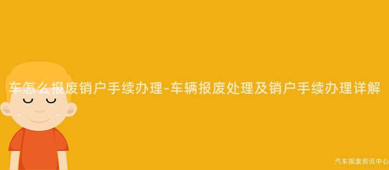 车怎么报废销户手续办理-车辆报废处理及销户手续办理详解