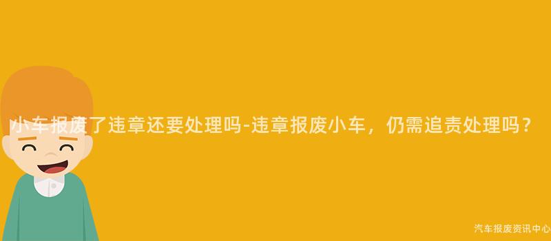 小车报废了违章还要处理吗-违章报废小车，仍需追责处理吗？