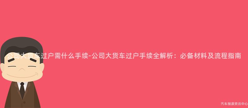 公司大货车过户需什么手续-公司大货车过户手续全解析：必备材料及流程指南