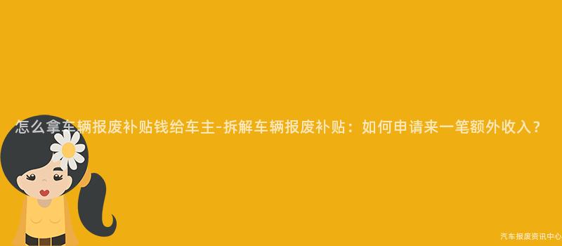 怎么拿车辆报废补贴钱给车主-拆解车辆报废补贴：如何申请来一笔额外收入？