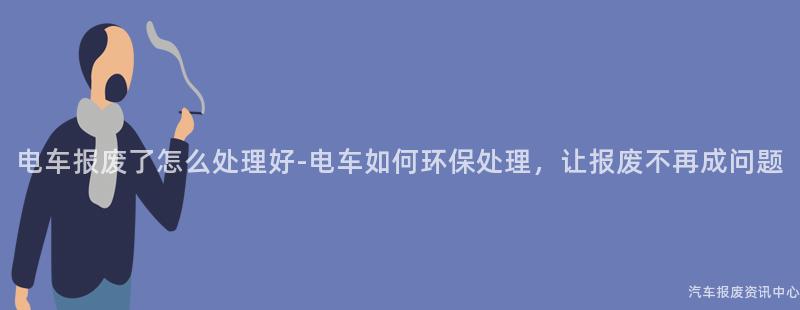 电车报废了怎么处理好-电车如何环保处理，让报废不再成问题