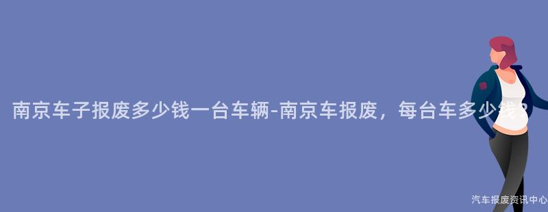 南京车子报废多少钱一台车辆-南京车报废，每台车多少钱？