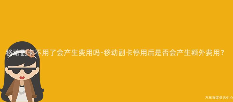 移动副卡不用了会产生费用吗-移动副卡停用后是否会产生额外费用？