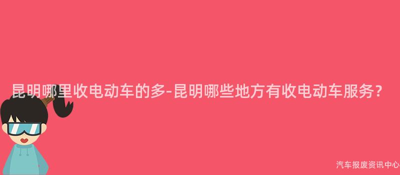昆明哪里收电动车的多-昆明哪些地方有收电动车服务？