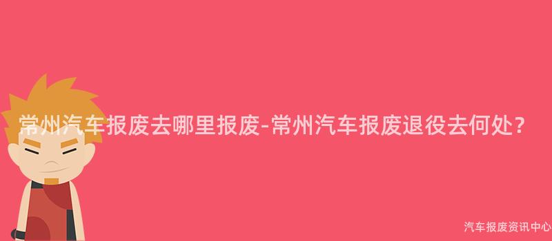 常州汽车报废去哪里报废-常州汽车报废退役去何处？