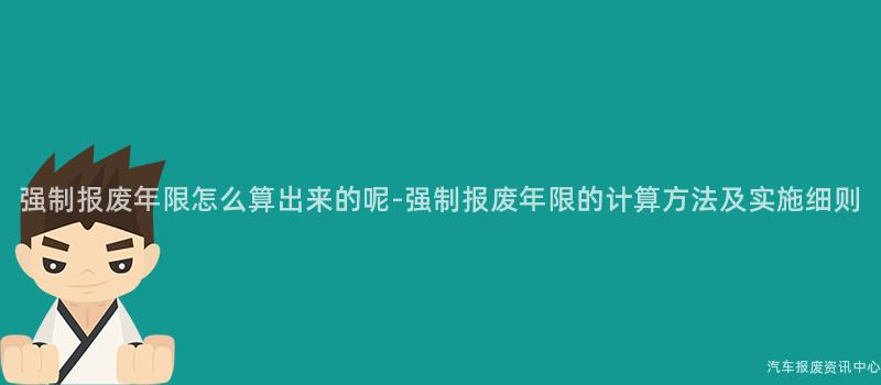 强制报废年限怎么算出来的呢-强制报废年限的计算方法及实施细则