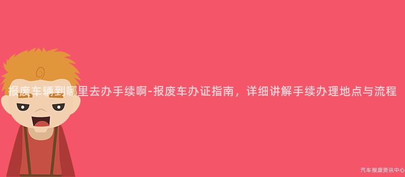 报废车辆到哪里去办手续啊-报废车办证指南，详细讲解手续办理地点与流程