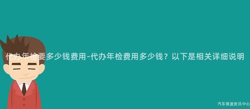 代办年检要多少钱费用-代办年检费用多少钱？以下是相关详细说明