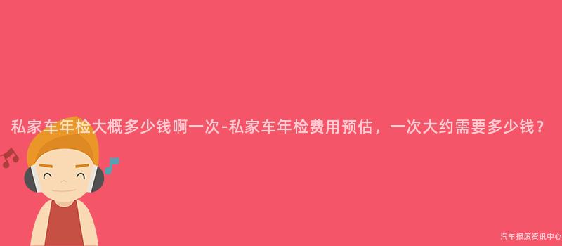 私家车年检大概多少钱啊一次-私家车年检费用预估,一次大约需要多少钱?