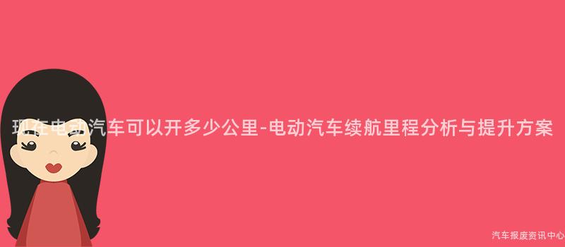 现在电动汽车可以开多少公里-电动汽车续航里程分析与提升方案
