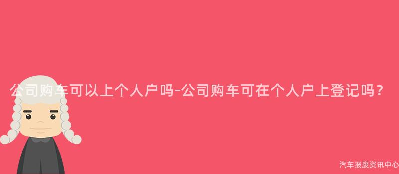 公司购车可以上个人户吗-公司购车可在个人户上登记吗？