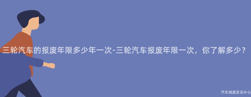 三轮汽车的报废年限多少年一次-三轮汽车报废年限一次，你了解多少？