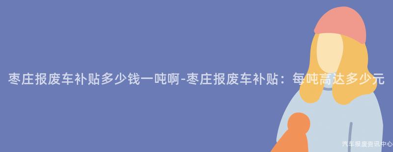 枣庄报废车补贴多少钱一吨啊-枣庄报废车补贴：每吨高达多少元