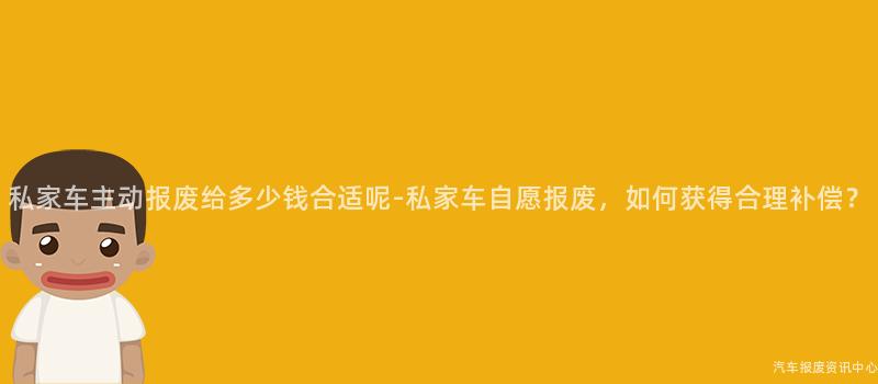 私家车主动报废给多少钱合适呢-私家车自愿报废，如何获得合理补偿？