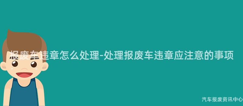 报废车违章怎么处理-处理报废车违章应注意的事项
