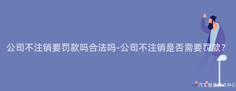公司不注销要罚款吗合法吗-公司不注销是否需要罚款？