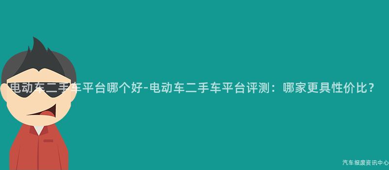 电动车二手车平台哪个好-电动车二手车平台评测：哪家更具性价比？