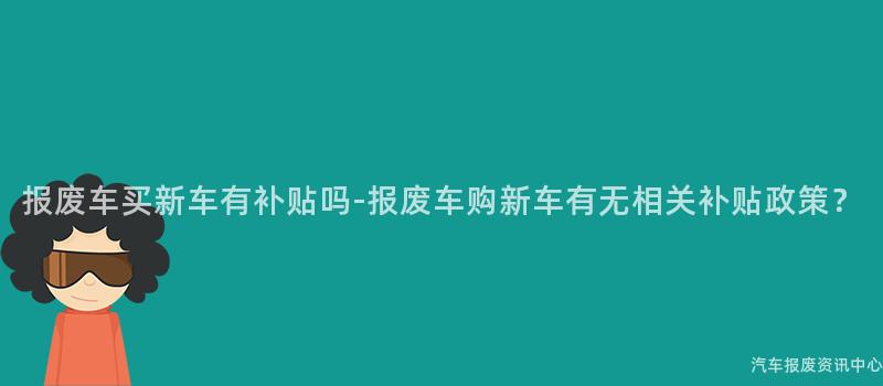 报废车买新车有补贴吗-报废车购新车有无相关补贴政策？