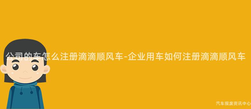 公司的车怎么注册滴滴顺风车-企业用车如何注册滴滴顺风车