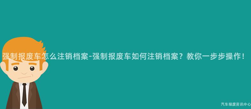 强制报废车怎么注销档案-强制报废车如何注销档案？教你一步步操作！