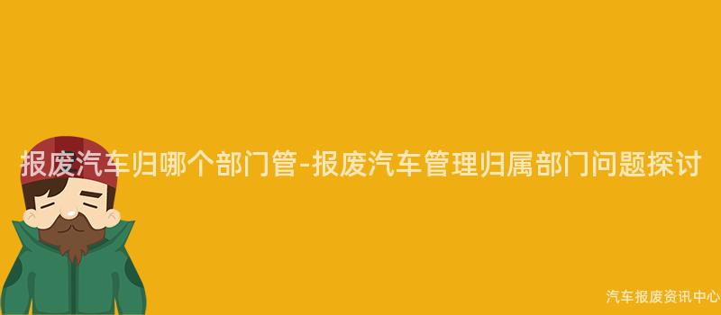 报废汽车归哪个部门管-报废汽车管理归属部门问题探讨