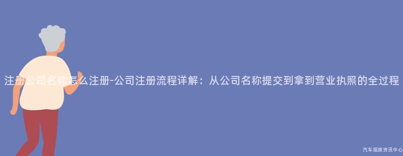 注册公司名称怎么注册-公司注册流程详解：从公司名称提交到拿到营业执照的全过程