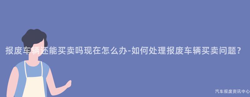 报废车辆还能买卖吗现在怎么办-如何处理报废车辆买卖问题？