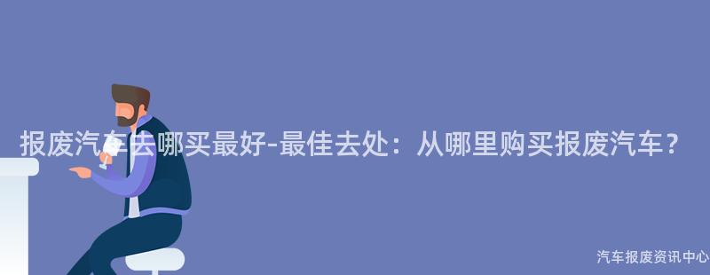 报废汽车去哪买最好-最佳去处：从哪里购买报废汽车？