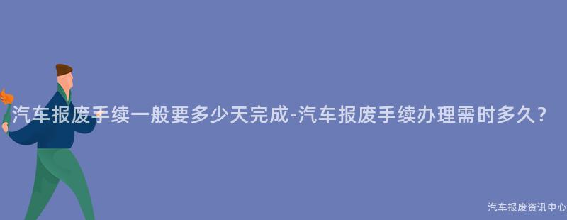 汽车报废手续一般要多少天完成-汽车报废手续办理需时多久？