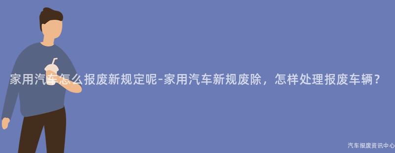 家用汽车怎么报废新规定呢-家用汽车新规废除，怎样处理报废车辆？
