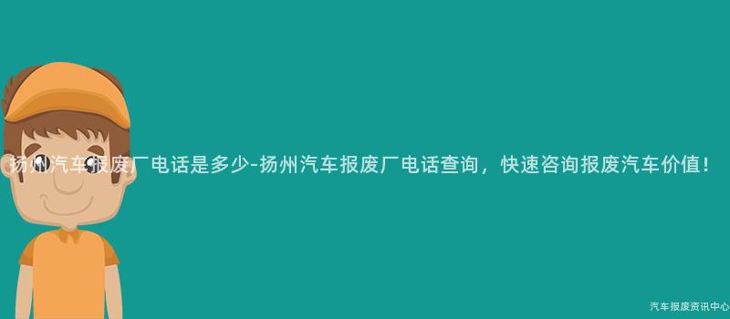 扬州汽车报废厂电话是多少-扬州汽车报废厂电话查询，快速咨询报废汽车价值！