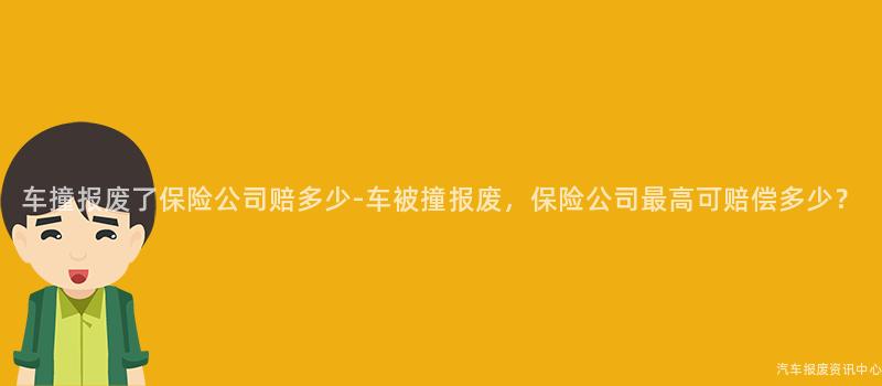 车撞报废了保险公司赔多少-车被撞报废，保险公司最高可赔偿多少？