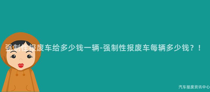 强制性报废车给多少钱一辆-强制性报废车每辆多少钱？！