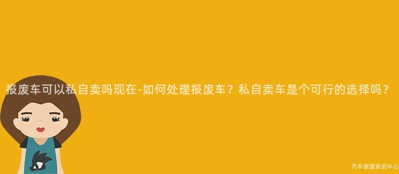 报废车可以私自卖吗现在-如何处理报废车？私自卖车是个可行的选择吗？