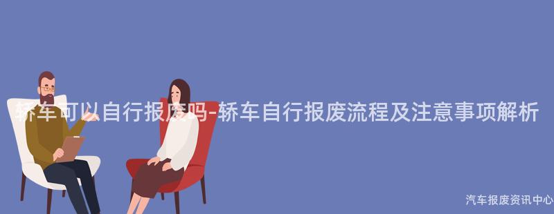 轿车可以自行报废吗-轿车自行报废流程及注意事项解析