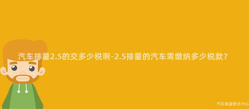 汽车排量2.5的交多少税啊-2.5排量的汽车需缴纳多少税款？