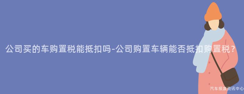 公司买的车购置税能抵扣吗-公司购置车辆能否抵扣购置税？