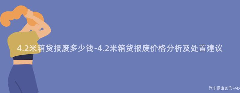4.2米箱货报废多少钱-4.2米箱货报废价格分析及处置建议