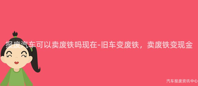 报废汽车可以卖废铁吗现在-旧车变废铁，卖废铁变现金