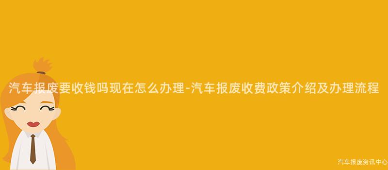 汽车报废要收钱吗现在怎么办理-汽车报废收费政策介绍及办理流程